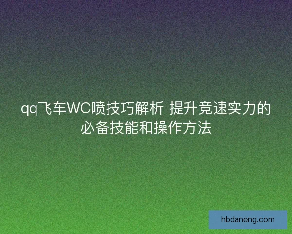 qq飞车WC喷技巧解析 提升竞速实力的必备技能和操作方法