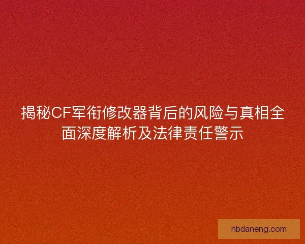 揭秘CF军衔修改器背后的风险与真相全面深度解析及法律责任警示