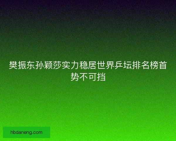 樊振东孙颖莎实力稳居世界乒坛排名榜首势不可挡