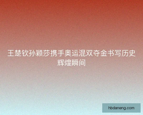 王楚钦孙颖莎携手奥运混双夺金书写历史辉煌瞬间