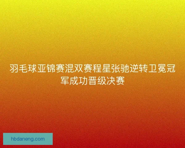 羽毛球亚锦赛混双赛程星张驰逆转卫冕冠军成功晋级决赛