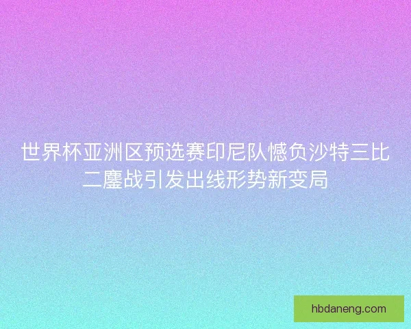 世界杯亚洲区预选赛印尼队憾负沙特三比二鏖战引发出线形势新变局