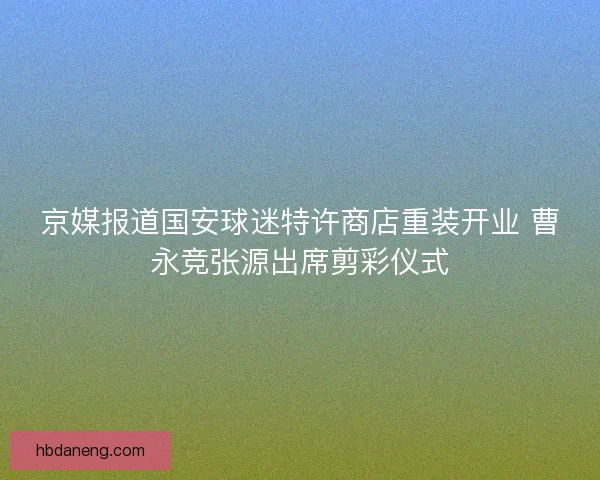 京媒报道国安球迷特许商店重装开业 曹永竞张源出席剪彩仪式