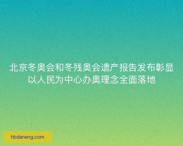 北京冬奥会和冬残奥会遗产报告发布彰显以人民为中心办奥理念全面落地