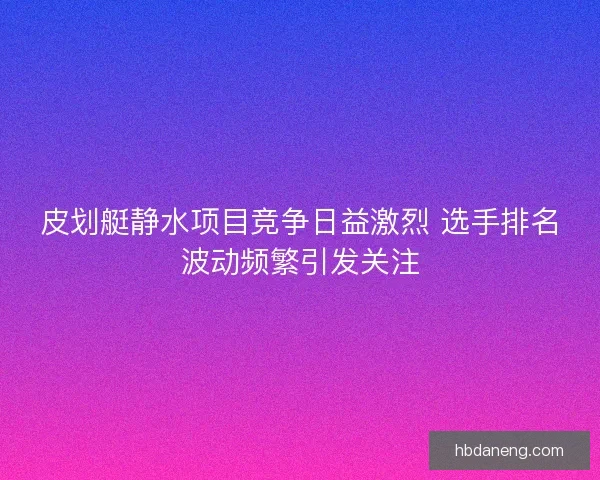 皮划艇静水项目竞争日益激烈 选手排名波动频繁引发关注