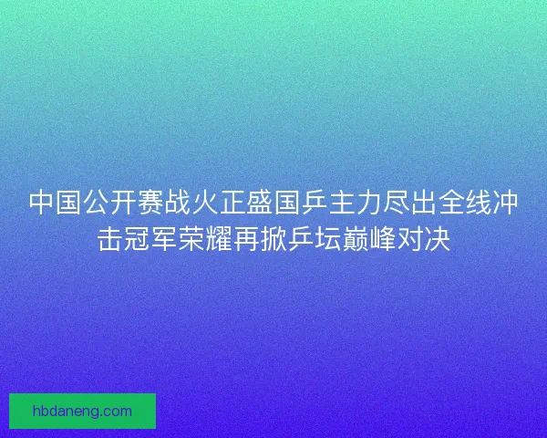 中国公开赛战火正盛国乒主力尽出全线冲击冠军荣耀再掀乒坛巅峰对决