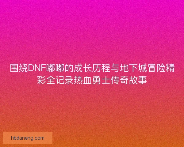 围绕DNF嘟嘟的成长历程与地下城冒险精彩全记录热血勇士传奇故事